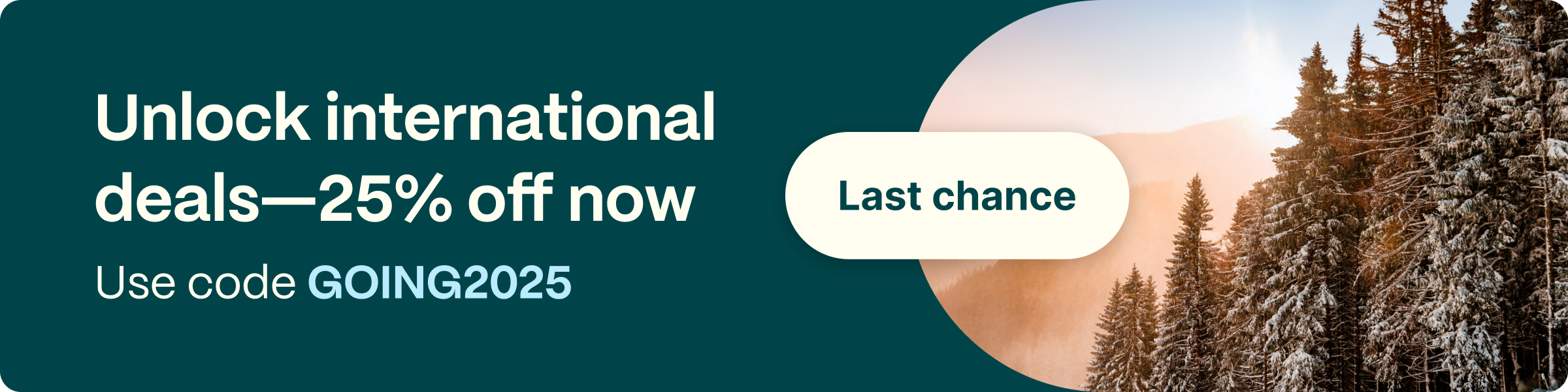Unlock international deals-25% off now. Use code GOING2025. Last chance.