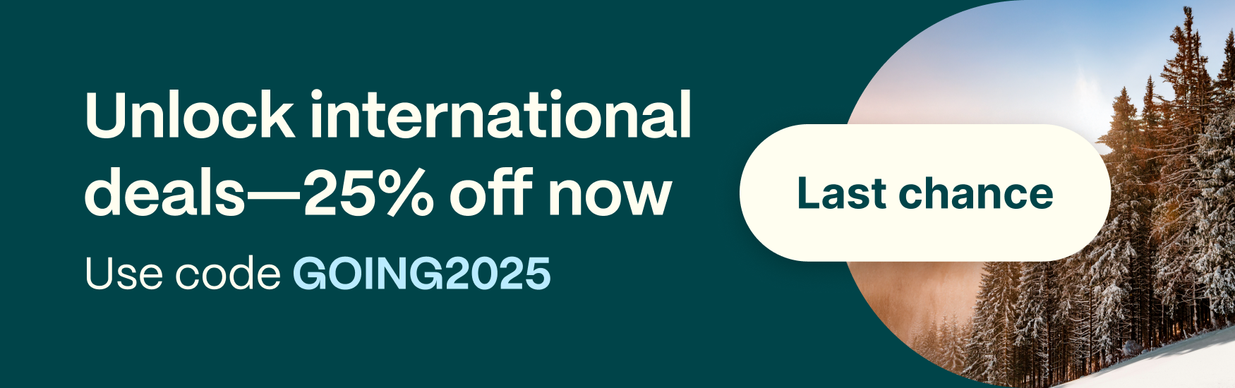 Unlock international deals-25% off now. Use code GOING2025. Last chance.